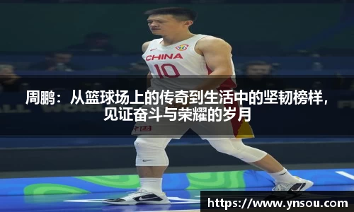 周鹏：从篮球场上的传奇到生活中的坚韧榜样，见证奋斗与荣耀的岁月
