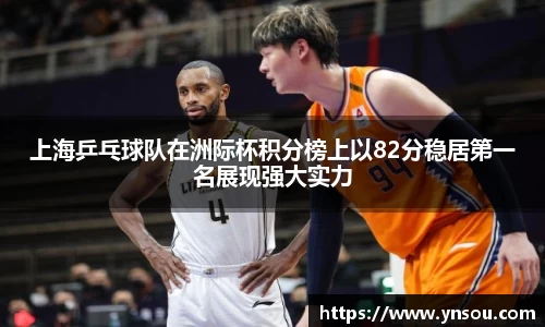 上海乒乓球队在洲际杯积分榜上以82分稳居第一名展现强大实力