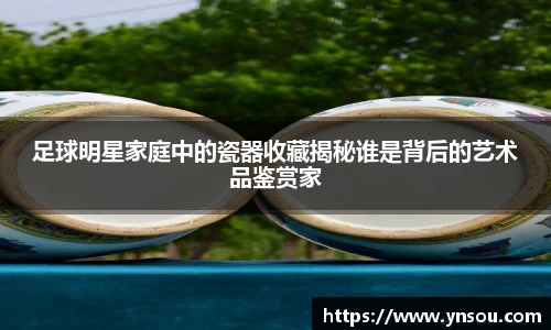足球明星家庭中的瓷器收藏揭秘谁是背后的艺术品鉴赏家