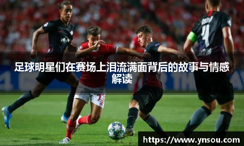 足球明星们在赛场上泪流满面背后的故事与情感解读